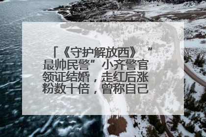 《守护解放西》“最帅民警”小齐警官领证结婚，走红后涨粉数十倍，曾称自己只是普通人