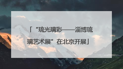 “琉光璃彩——淄博琉璃艺术展”在北京开展