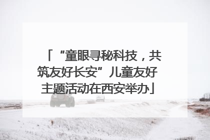 “童眼寻秘科技，共筑友好长安”儿童友好主题活动在西安举办