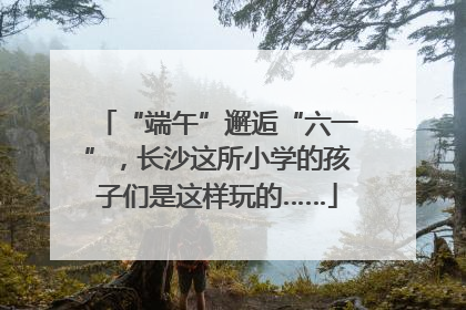 “端午”邂逅“六一”，长沙这所小学的孩子们是这样玩的……