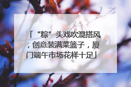“粽”头戏吹混搭风，创意装满菜篮子，厦门端午市场花样十足