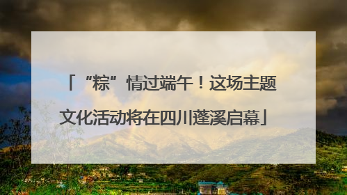 “粽”情过端午！这场主题文化活动将在四川蓬溪启幕