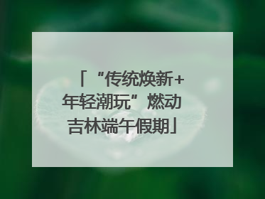 “传统焕新+年轻潮玩”燃动吉林端午假期