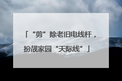 “剪”除老旧电线杆，扮靓家园“天际线”
