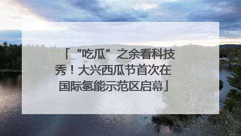 “吃瓜”之余看科技秀！大兴西瓜节首次在国际氢能示范区启幕