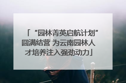 “园林菁英启航计划”圆满结营 为云南园林人才培养注入强劲动力