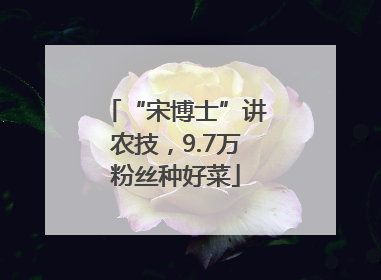 “宋博士”讲农技，9.7万粉丝种好菜