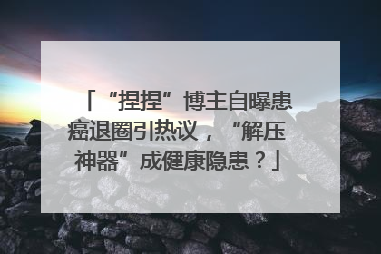 “捏捏”博主自曝患癌退圈引热议，“解压神器”成健康隐患？