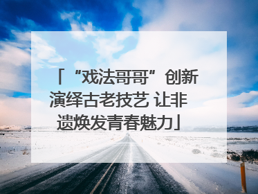 “戏法哥哥”创新演绎古老技艺 让非遗焕发青春魅力