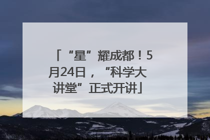 “星”耀成都！5月24日，“科学大讲堂”正式开讲