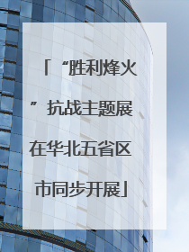 “胜利烽火”抗战主题展在华北五省区市同步开展
