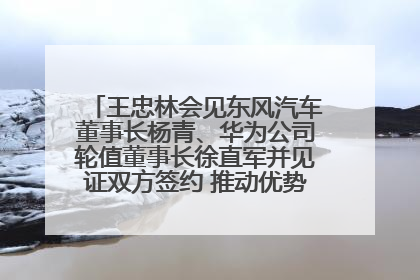 王忠林会见东风汽车董事长杨青、华为公司轮值董事长徐直军并见证双方签约 推动优势互补 实现共赢发展