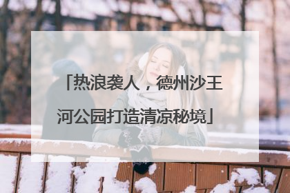 热浪袭人，德州沙王河公园打造清凉秘境