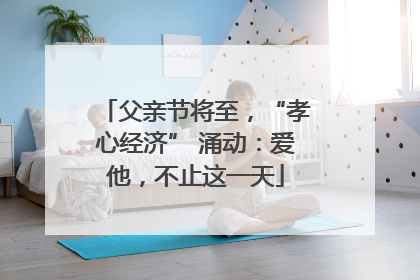 父亲节将至，“孝心经济” 涌动：爱他，不止这一天
