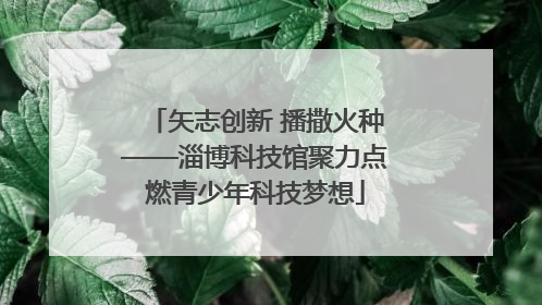 矢志创新 播撒火种——淄博科技馆聚力点燃青少年科技梦想