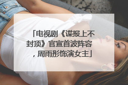 电视剧《谍报上不封顶》官宣首波阵容，周雨彤饰演女主