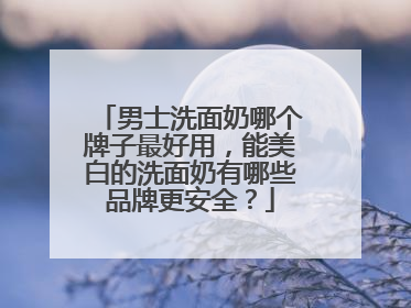 男士洗面奶哪个牌子最好用，能美白的洗面奶有哪些品牌更安全？