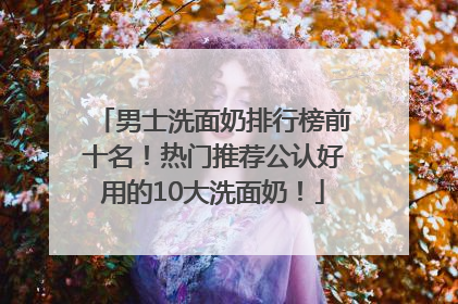 男士洗面奶排行榜前十名！热门推荐公认好用的10大洗面奶！