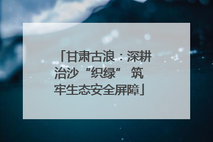 甘肃古浪：深耕治沙“织绿” 筑牢生态安全屏障