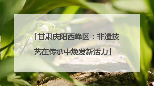 甘肃庆阳西峰区：非遗技艺在传承中焕发新活力