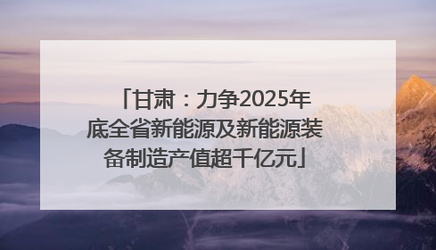 甘肃：力争2025年底全省新能源及新能源装备制造产值超千亿元