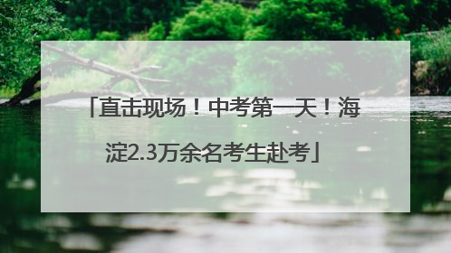 直击现场！中考第一天！海淀2.3万余名考生赴考