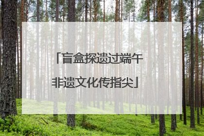 盲盒探遗过端午 非遗文化传指尖