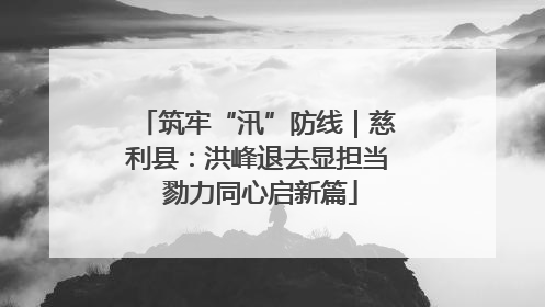 筑牢“汛”防线｜慈利县：洪峰退去显担当 勠力同心启新篇