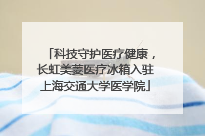 科技守护医疗健康，长虹美菱医疗冰箱入驻上海交通大学医学院