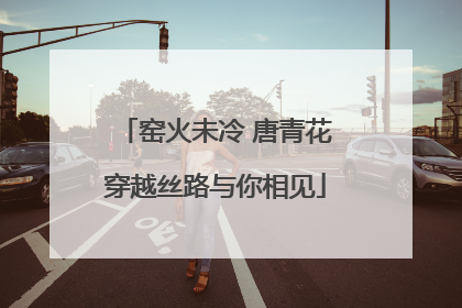 窑火未冷 唐青花穿越丝路与你相见