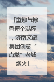 童趣与粽香撞个满怀，济南文旅集团创意“点燃”老城烟火