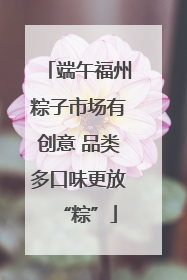 端午福州粽子市场有创意 品类多口味更放“粽”