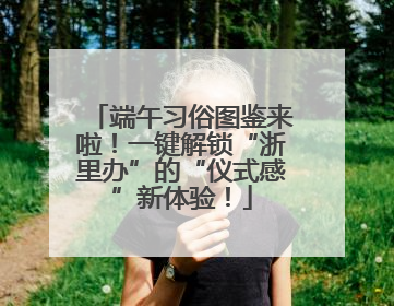 端午习俗图鉴来啦！一键解锁“浙里办”的“仪式感”新体验！