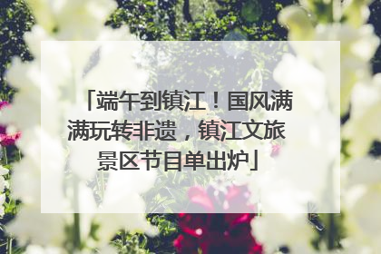 端午到镇江！国风满满玩转非遗，镇江文旅景区节目单出炉