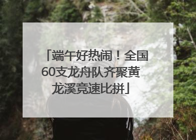 端午好热闹！全国60支龙舟队齐聚黄龙溪竞速比拼