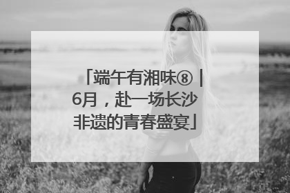 端午有湘味⑧｜6月，赴一场长沙非遗的青春盛宴