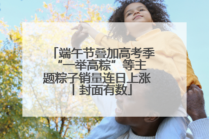 端午节叠加高考季 “一举高粽”等主题粽子销量连日上涨丨封面有数