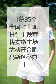 第35个全国“土地日”主题宣传安徽主场活动在合肥高新区举办