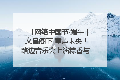 网络中国节·端午｜文昌阁下 童声未央！路边音乐会上演粽香与童真的诗意交响