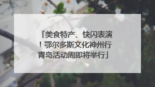美食特产、快闪表演！鄂尔多斯文化神州行青岛活动周即将举行