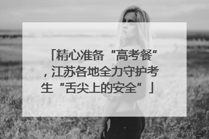 精心准备“高考餐”，江苏各地全力守护考生“舌尖上的安全”