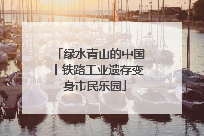 绿水青山的中国丨铁路工业遗存变身市民乐园