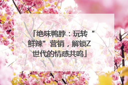 绝味鸭脖：玩转“鲜辣”营销，解锁Z世代的情感共鸣