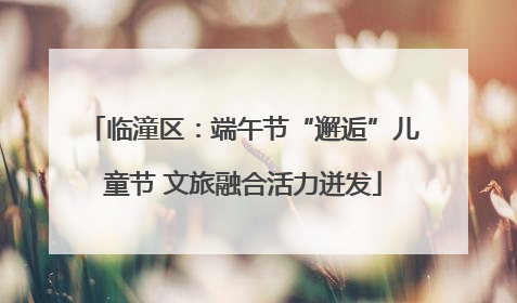 临潼区：端午节“邂逅”儿童节 文旅融合活力迸发