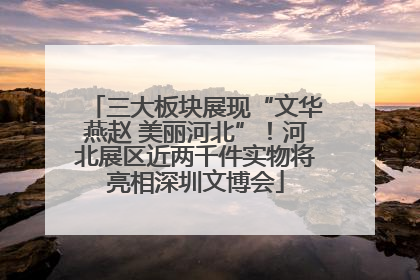三大板块展现“文华燕赵 美丽河北”！河北展区近两千件实物将亮相深圳文博会