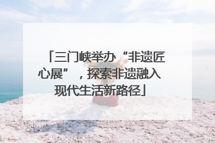 三门峡举办“非遗匠心展”，探索非遗融入现代生活新路径