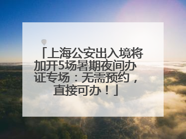 上海公安出入境将加开5场暑期夜间办证专场：无需预约，直接可办！