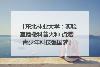 东北林业大学：实验室播撒科普火种 点燃青少年科技强国梦