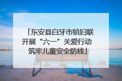 东安县白牙市镇妇联开展“六一”关爱行动 筑牢儿童安全防线