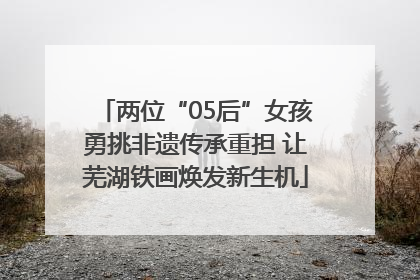 两位“05后”女孩勇挑非遗传承重担 让芜湖铁画焕发新生机